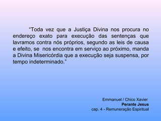 “ Toda vez que a Justiça Divina nos procura no endereço exato para execução das sentenças que lavramos contra nós próprios, segundo as leis de causa e efeito, se  nos encontra em serviço ao próximo, manda a Divina Misericórdia que a execução seja suspensa, por tempo indeterminado.” Emmanuel / Chico Xavier  Perante Jesus cap. 4 - Remuneração Espiritual 