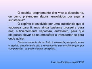 O espírito propriamente dito vive a descoberto, ou como pretendem alguns, envolvidos por alguma substância? O espírito é envolvido por uma substância que é vaporosa para ti, mas ainda bastante grosseira para nós; suficientemente vaporosa, entretanto, para que ele possa elevar-se na atmosfera e transportar-se para onde quiser. Como a semente de um fruto é envolvida pelo perisperma o espírito propriamente dito é revestido de um envoltório que, por comparação,  se pode chamar perispírito. Livro dos Espirtos – cap.IV P 93 