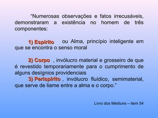 “ Numerosas observações e fatos irrecusáveis, demonstraram a existência no homem de três componentes:  ou Alma, princípio inteligente em que se encontra o senso moral   , invólucro material e grosseiro de que é revestido temporariamente para o cumprimento de alguns desígnios providenciais , invólucro fluídico, semimaterial, que serve de liame entre a alma e o corpo.”  Livro dos Médiuns – item 54 1) Espírito 2) Corpo 3) Perispírito 