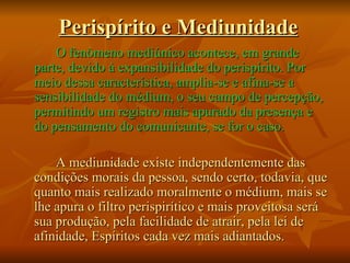 Perispírito e Mediunidade O fenômeno mediúnico acontece, em grande parte, devido à expansibilidade do perispírito. Por meio dessa característica, amplia-se e afina-se a sensibilidade do médium, o seu campo de percepção, permitindo um registro mais apurado da presença e do pensamento do comunicante, se for o caso. A mediunidade existe independentemente das condições morais da pessoa, sendo certo, todavia, que quanto mais realizado moralmente o médium, mais se lhe apura o filtro perispirítico e mais proveitosa será sua produção, pela facilidade de atrair, pela lei de afinidade, Espíritos cada vez mais adiantados. 