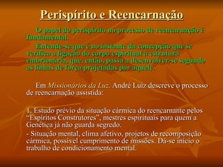 Perispírito e Reencarnação O papel do perispírito no processo de reencarnação é fundamental. Entende-se que é no instante da concepção que se verifica a ligação do corpo espiritual à estrutura embrionária, que, então, passa a desenvolver-se segundo as linhas de força projetadas por aquele. Em  Missionários da Luz,  André Luiz descreve o processo de reencarnação assistida: 1. Estudo prévio da situação cármica do reencarnante pelos “Espíritos Construtores”, mestres espirituais para quem a Genética já não guarda segredo. - Situação mental, clima afetivo, projetos de recomposição cármica, possível cumprimento de missões. Dá-se início o trabalho de condicionamento mental. 
