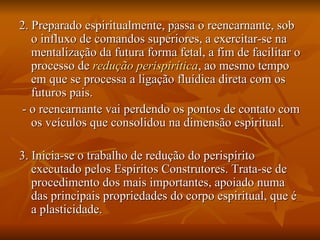 2. Preparado espiritualmente, passa o reencarnante, sob o influxo de comandos superiores, a exercitar-se na mentalização da futura forma fetal, a fim de facilitar o processo de  redução perispirítica , ao mesmo tempo em que se processa a ligação fluídica direta com os futuros pais. - o reencarnante vai perdendo os pontos de contato com os veículos que consolidou na dimensão espiritual. 3. Inicia-se o trabalho de redução do perispírito executado pelos Espíritos Construtores. Trata-se de procedimento dos mais importantes, apoiado numa das principais propriedades do corpo espiritual, que é a plasticidade. 