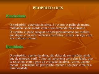 PROPRIEDADES Plasticidade O perispírito, extensão da alma, é o eterno espelho da mente, moldando-se de acordo com o seu comando plasticizante. O espírito só pode adequar-se perispiritualmente aos moldes que digam com suas vivências pretéritas e atuais, ou seja, com sua realidade íntima. Densidade O perispírito, agente da alma, não deixa de ser matéria, ainda que de natureza sutil. Como tal, apresenta certa densidade, que se relaciona com o grau de evolução da alma. Assim, quanto menor  a densidade do perispírito, menor o seu peso e maior a luminosidade. 