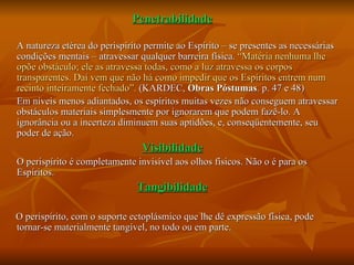 Penetrabilidade A natureza etérea do perispírito permite ao Espírito – se presentes as necessárias condições mentais – atravessar qualquer barreira física.  “Matéria nenhuma lhe opõe obstáculo; ele as atravessa todas, como a luz atravessa os corpos transparentes. Daí vem que não há como impedir que os Espíritos entrem num recinto inteiramente fechado”.  (KARDEC,  Obras Póstumas . p. 47 e 48) Em níveis menos adiantados, os espíritos muitas vezes não conseguem atravessar obstáculos materiais simplesmente por ignorarem que podem fazê-lo. A ignorância ou a incerteza diminuem suas aptidões, e, conseqüentemente, seu poder de ação. Visibilidade O perispírito é completamente invisível aos olhos físicos. Não o é para os Espíritos. Tangibilidade O perispírito, com o suporte ectoplásmico que lhe dê expressão física, pode tornar-se materialmente tangível, no todo ou em parte. 