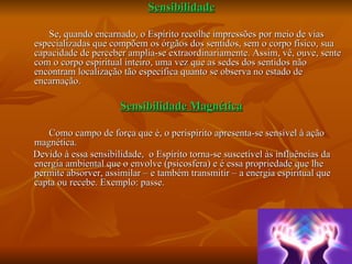 Sensibilidade   Se, quando encarnado, o Espírito recolhe impressões por meio de vias especializadas que compõem os órgãos dos sentidos, sem o corpo físico, sua capacidade de perceber amplia-se extraordinariamente. Assim, vê, ouve, sente com o corpo espiritual inteiro, uma vez que as sedes dos sentidos não encontram localização tão específica quanto se observa no estado de encarnação. Sensibilidade Magnética   Como campo de força que é, o perispírito apresenta-se sensível à ação magnética.  Devido à essa sensibilidade,  o Espírito torna-se suscetível às influências da energia ambiental que o envolve (psicosfera) e é essa propriedade que lhe permite absorver, assimilar – e também transmitir – a energia espiritual que capta ou recebe. Exemplo: passe. 