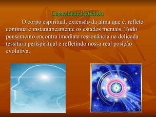 Capacidade Refletora   O corpo espiritual, extensão da alma que é, reflete contínua e instantaneamente os estados mentais. Todo pensamento encontra imediata ressonância na delicada tessitura perispiritual e refletindo nossa real posição evolutiva. 