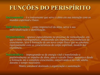 FUNÇÕES DO PERISPÍRITO Instrumental   – é o instrumento que serve à alma em sua interação com os mundos espiritual e físico. Individualizadora  – corpo imperecível da alma, serve à sua individualização e identificação. Organizadora  – aparece especialmente no processo de reencarnação, em que o ritmo morfogenético, obedecendo aos impulsos psicossômicos de crescimento, leva à formação de um novo corpo físico que se estrutura rigorosamente com as características do corpo espiritual, modelo por excelência. Sustentadora   – impregnando-se de energia vital e transferindo-a paulatinamente ao impulso da alma, para o veículo físico, sustenta-o desde a formação até o completo crescimento, conservando-o na vida adulta, durante o tempo necessário. Matriz estrutural destinada à organização e sustentação. 