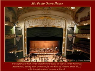 São Paulo Opera House




It is significant both for its architectural value as well as for its historical
 importance, having been the venue for the Week of Modern Art in 1922,
                   which revolutionised the arts in Brazil.
 