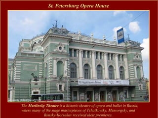St. Petersburg Opera House




The Mariinsky Theatre is a historic theatre of opera and ballet in Russia,
where many of the stage masterpieces of Tchaikovsky, Mussorgsky, and
             Rimsky-Korsakov received their premieres.
 