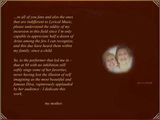 …to all of you fans and also the ones
that are indifferent to Lyrical Music,
please understand the oddity of my
incursion in this field since I’m only
capable to appreciate half a dozen of
Arias among the few I can recognize,
and this due have heard them within
my family, since a child.

So, to the performer that led me in –
that at 88 with no inhibition still
softly sings some of her favorites,
never having lost the illusion of self
imagining as the most beautiful and
famous Diva, rapturously applauded
by her audience - I dedicate this
work,

                    my mother.
 