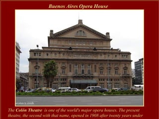 Buenos Aires Opera House




The Colón Theatre is one of the world's major opera houses. The present
theatre, the second with that name, opened in 1908 after twenty years under
 