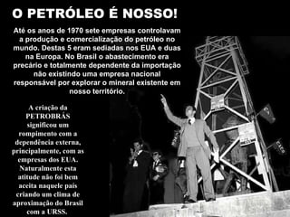 O PETRÓLEO É NOSSO! Até os anos de 1970 sete empresas controlavam a produção e comercialização do petróleo no mundo. Destas 5 eram sediadas nos EUA e duas na Europa. No Brasil o abastecimento era precário e totalmente dependente da importação não existindo uma empresa nacional responsável por explorar o mineral existente em nosso território. A criação da PETROBRÁS significou um rompimento com a dependência externa, principalmente, com as empresas dos EUA. Naturalmente esta atitude não foi bem aceita naquele país criando um clima de aproximação do Brasil com a URSS.  