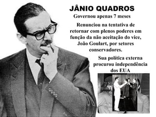JÂNIO QUADROS Governou apenas 7 meses Renunciou na tentativa de retornar com plenos poderes em função da não aceitação do vice, João Goulart, por setores conservadores. Sua política externa procurou independência dos EUA 