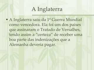 A Inglaterra A Inglaterra saiu da 1ª Guerra Mundial como vencedora. Ela foi um dos países que assinaram o Tratado de Versalhes, tendo assim a “certeza” de receber uma boa parte das indenizações que a Alemanha deveria pagar. 