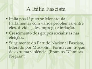 A Itália Fascista Itália pós 1ª guerra: Monarquia Parlamentar com vários problemas, entre eles, dívidas, desemprego e inflação. Crescimento dos grupos socialistas nas eleições. Surgimento do Partido Nacional Fascista, liderado por Mussolini. Formavam tropas de extrema violência. (Eram os “Camisas Negras”) 