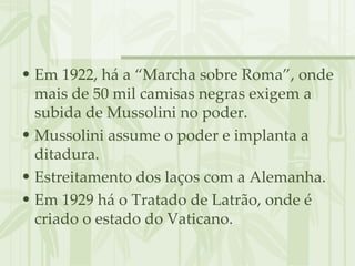 Em 1922, há a “Marcha sobre Roma”, onde mais de 50 mil camisas negras exigem a subida de Mussolini no poder. Mussolini assume o poder e implanta a ditadura. Estreitamento dos laços com a Alemanha. Em 1929 há o Tratado de Latrão, onde é criado o estado do Vaticano. 