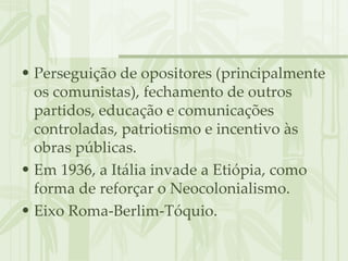 Perseguição de opositores (principalmente os comunistas), fechamento de outros partidos, educação e comunicações controladas, patriotismo e incentivo às obras públicas. Em 1936, a Itália invade a Etiópia, como forma de reforçar o Neocolonialismo. Eixo Roma-Berlim-Tóquio. 