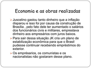 Economia e as obras realizadasJuscelino gastou tanto dinheiro que a inflação disparou e isso foi por causa da construção de Brasília , pelo fato dele ter aumentado o salários dos funcionários civis e militares, emprestava dinheiro aos empresários com juros baixos.