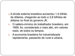 JK promoveu a implantação da indústria automobilística com a vinda de fábricas de automóveis para o Brasil, promoveu a indústria naval, a expansão da indústria pesada, a construção de usinas siderúrgicas e de grande usinas hidrelétricas, como a Furnas.