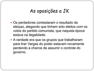 As oposições a JKOs perdedores contestaram o resultado da eleiçao, alegando que tinham sido eleitos com os votos do partido comunista, que naquela época estava na ilegalidade.A verdade era que os grupos que trabalharam para tirar Vargas do poder estavam novamente perdendo a chance de assumir o controle do governo.