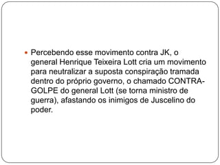 Percebendo esse movimento contra JK, o general Henrique Teixeira Lott cria um movimento para neutralizar a suposta conspiração tramada dentro do próprio governo, o chamado CONTRA-GOLPE do general Lott (se torna ministro de guerra), afastando os inimigos de Juscelino do poder.