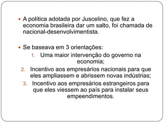A política adotada por Juscelino, que fez a economia brasileira dar um salto, foi chamada de nacional-desenvolvimentista.Se baseava em 3 orientações:Uma maior intervenção do governo na economia;Incentivo aos empresários nacionais para que eles ampliassem e abrissem novas indústrias;Incentivo aos empresários estrangeiros para que eles viessem ao país para instalar seus empeendimentos.