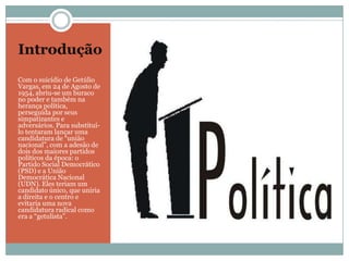 IntroduçãoCom o suicídio de Getúlio Vargas, em 24 de Agosto de 1954, abriu-se um buraco no poder e também na herança política, perseguida por seus simpatizantes e adversários. Para substituí-lo tentaram lançar uma candidatura de “união nacional”, com a adesão de dois dos maiores partidos políticos da época: o Partido Social Democrático (PSD) e a União Democrática Nacional (UDN). Eles teriam um candidato único, que uniria a direita e o centro e evitaria uma nova candidatura radical como era a “getulista”.