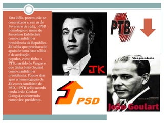 Esta idéia, porém, não se concretizou e, em 10 de Fevereiro de 1955, o PSD homologou o nome de Juscelino Kubitschek como candidato à presidência da República. JK sabia que precisava do apoio de uma base sólida e da aceitação popular, como tinha o PTB, partido de Vargas e que tinha João Goulart como candidato à presidência. Poucos dias após a homologação de JK como candidato do PSD, o PTB selou acordo tendo João Goulart (Jango) concorrendo como vice-presidente. 