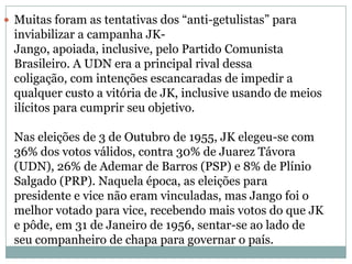 Muitas foram as tentativas dos “anti-getulistas” para inviabilizar a campanha JK-Jango, apoiada, inclusive, pelo Partido Comunista Brasileiro. A UDN era a principal rival dessa coligação, com intenções escancaradas de impedir a qualquer custo a vitória de JK, inclusive usando de meios ilícitos para cumprir seu objetivo. Nas eleições de 3 de Outubro de 1955, JK elegeu-se com 36% dos votos válidos, contra 30% de Juarez Távora (UDN), 26% de Ademar de Barros (PSP) e 8% de Plínio Salgado (PRP). Naquela época, as eleições para presidente e vice não eram vinculadas, mas Jango foi o melhor votado para vice, recebendo mais votos do que JK e pôde, em 31 de Janeiro de 1956, sentar-se ao lado de seu companheiro de chapa para governar o país. 