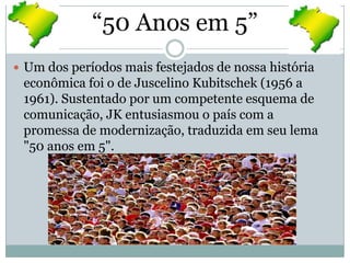 “50 Anos em 5”Um dos períodos mais festejados de nossa história econômica foi o de Juscelino Kubitschek (1956 a 1961). Sustentado por um competente esquema de comunicação, JK entusiasmou o país com a promessa de modernização, traduzida em seu lema "50 anos em 5".