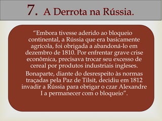 “Embora tivesse aderido ao bloqueio
continental, a Rússia que era basicamente
agrícola, foi obrigada a abandoná-lo em
dezembro de 1810. Por enfrentar grave crise
econômica, precisava trocar seu excesso de
cereal por produtos industriais ingleses.
Bonaparte, diante do desrespeito às normas
traçadas pela Paz de Tilsit, decidiu em 1812
invadir a Rússia para obrigar o czar Alexandre
I a permanecer com o bloqueio”.
 