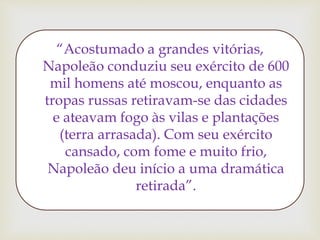 “Acostumado a grandes vitórias,
Napoleão conduziu seu exército de 600
mil homens até moscou, enquanto as
tropas russas retiravam-se das cidades
e ateavam fogo às vilas e plantações
(terra arrasada). Com seu exército
cansado, com fome e muito frio,
Napoleão deu início a uma dramática
retirada”.
 