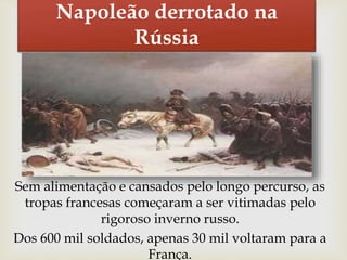 Napoleão derrotado na
Rússia
Sem alimentação e cansados pelo longo percurso, as
tropas francesas começaram a ser vitimadas pelo
rigoroso inverno russo.
Dos 600 mil soldados, apenas 30 mil voltaram para a
França.
 