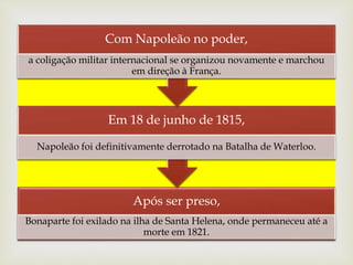 Após ser preso,
Bonaparte foi exilado na ilha de Santa Helena, onde permaneceu até a
morte em 1821.
Em 18 de junho de 1815,
Napoleão foi definitivamente derrotado na Batalha de Waterloo.
Com Napoleão no poder,
a coligação militar internacional se organizou novamente e marchou
em direção à França.
 