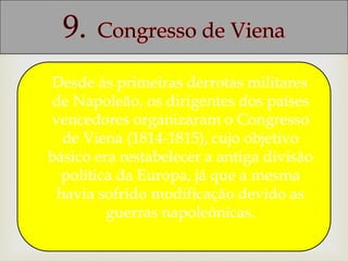 Desde às primeiras derrotas militares
de Napoleão, os dirigentes dos países
vencedores organizaram o Congresso
de Viena (1814-1815), cujo objetivo
básico era restabelecer a antiga divisão
política da Europa, já que a mesma
havia sofrido modificação devido as
guerras napoleônicas.
 