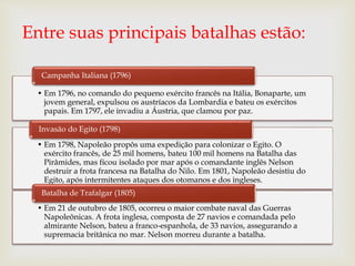 Entre suas principais batalhas estão:
• Em 1796, no comando do pequeno exército francês na Itália, Bonaparte, um
jovem general, expulsou os austríacos da Lombardia e bateu os exércitos
papais. Em 1797, ele invadiu a Áustria, que clamou por paz.
Campanha Italiana (1796)
• Em 1798, Napoleão propôs uma expedição para colonizar o Egito. O
exército francês, de 25 mil homens, bateu 100 mil homens na Batalha das
Pirâmides, mas ficou isolado por mar após o comandante inglês Nelson
destruir a frota francesa na Batalha do Nilo. Em 1801, Napoleão desistiu do
Egito, após intermitentes ataques dos otomanos e dos ingleses.
Invasão do Egito (1798)
• Em 21 de outubro de 1805, ocorreu o maior combate naval das Guerras
Napoleônicas. A frota inglesa, composta de 27 navios e comandada pelo
almirante Nelson, bateu a franco-espanhola, de 33 navios, assegurando a
supremacia britânica no mar. Nelson morreu durante a batalha.
Batalha de Trafalgar (1805)
 