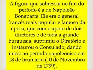 A figura que sobressai no fim do
período é a de Napoleão
Bonaparte. Ele era o general
francês mais popular e famoso da
época, que com o apoio de dois
diretores e de toda a grande
burguesia, suprimiu o Diretório e
instaurou o Consulado, dando
início ao período napoleônico em
18 de brumário (10 de Novembro
de 1799).
 