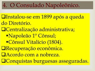 Instalou-se em 1899 após a queda
do Diretório.
Centralização administrativa;
Napoleão 1º Cônsul;
Cônsul Vitalício (1804).
Recuperação econômica.
Acordo com a nobreza.
Conquistas burguesas asseguradas.
 