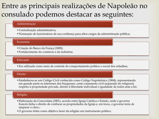 Entre as principais realizações de Napoleão no
consulado podemos destacar as seguintes:
•Centralização administrativa;
•Nomeação de funcionários de sua confiança para altos cargos da administração pública;
Administração
•Criação do Banco da França (1800);
•Fortalecimento do comércio e da indústria;
Economia
•Era utilizada como meio de controle do comportamento político e social dos cidadãos;
Educação
•Estabeleceu-se um Código Civil conhecido como Código Napoleônico (1804), representando
em grande parte os interesses dos burgueses, como casamento civil (separado do religioso),
respeito à propriedade privada, direito à liberdade individual e igualdade de todos ante a lei;
Direito
•Elaboração da Concordata (1801), acordo entre Igreja Católica e Estado, onde o governo
francês tinha o direito de confiscar as propriedades da Igreja e, em troca, o governo teria de
amparar o clero.;
•O governo tinha como objetivo fazer da religião um instrumento político.
Religião
 