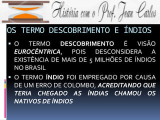 OS TERMO DESCOBRIMENTO E ÍNDIOS
 O TERMO DESCOBRIMENTO É VISÃO
EUROCÊNTRICA, POIS DESCONSIDERA A
EXISTÊNCIA DE MAIS DE 5 MILHÕES DE ÍNDIOS
NO BRASIL
 O TERMO ÍNDIO FOI EMPREGADO POR CAUSA
DE UM ERRO DE COLOMBO, ACREDITANDO QUE
TERIA CHEGADO AS ÍNDIAS CHAMOU OS
NATIVOS DE ÍNDIOS
 