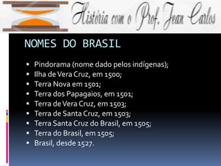 NOMES DO BRASIL
 Pindorama (nome dado pelos indígenas);
 Ilha deVera Cruz, em 1500;
 Terra Nova em 1501;
 Terra dos Papagaios, em 1501;
 Terra deVera Cruz, em 1503;
 Terra de Santa Cruz, em 1503;
 Terra Santa Cruz do Brasil, em 1505;
 Terra do Brasil, em 1505;
 Brasil, desde 1527.
 