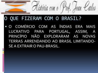 O QUE FIZERAM COM O BRASIL?
 O COMÉRCIO COM AS ÍNDIAS ERA MAIS
LUCRATIVO PARA PORTUGAL, ASSIM, A
PRINCÍPIO NÃO EXPLORARAM AS NOVAS
TERRAS ARRENDANDO AO BRASIL LIMITANDO-
SE A EXTRAIR O PAU-BRASIL.
 