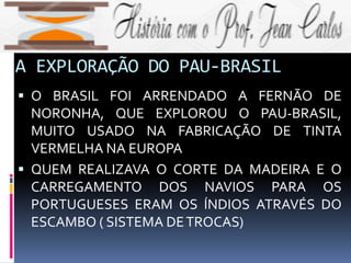 A EXPLORAÇÃO DO PAU-BRASIL
 O BRASIL FOI ARRENDADO A FERNÃO DE
NORONHA, QUE EXPLOROU O PAU-BRASIL,
MUITO USADO NA FABRICAÇÃO DE TINTA
VERMELHA NA EUROPA
 QUEM REALIZAVA O CORTE DA MADEIRA E O
CARREGAMENTO DOS NAVIOS PARA OS
PORTUGUESES ERAM OS ÍNDIOS ATRAVÉS DO
ESCAMBO ( SISTEMA DETROCAS)
 