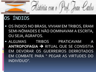 OS ÍNDIOS
 OS ÍNDIOS NO BRASIL VIVIAM EM TRIBOS, ERAM
SEMI-NÔMADES E NÃO DOMINAVAM A ESCRITA,
OU SEJA,ÁGRAFOS.
 ALGUMAS TRIBOS PRATICAVAM A
ANTROPOFAGIA  RITUAL QUE SE CONSISTIA
EM DEVORAR OS GUERREIROS DERROTADOS
EM COMBATE PARA “ PEGAR AS VIRTUDES DO
INDIVÍDUO”.
 