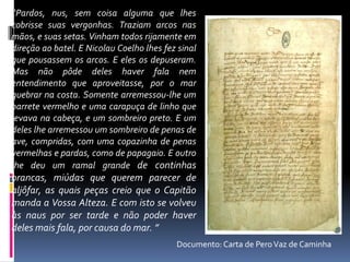 “Pardos, nus, sem coisa alguma que lhes
cobrisse suas vergonhas. Traziam arcos nas
mãos, e suas setas. Vinham todos rijamente em
direção ao batel. E Nicolau Coelho lhes fez sinal
que pousassem os arcos. E eles os depuseram.
Mas não pôde deles haver fala nem
entendimento que aproveitasse, por o mar
quebrar na costa. Somente arremessou-lhe um
barrete vermelho e uma carapuça de linho que
levava na cabeça, e um sombreiro preto. E um
deles lhe arremessou um sombreiro de penas de
ave, compridas, com uma copazinha de penas
vermelhas e pardas, como de papagaio. E outro
lhe deu um ramal grande de continhas
brancas, miúdas que querem parecer de
aljôfar, as quais peças creio que o Capitão
manda a Vossa Alteza. E com isto se volveu
às naus por ser tarde e não poder haver
deles mais fala, por causa do mar. ”
Documento: Carta de PeroVaz de Caminha
 