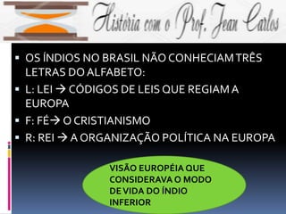 OS ÍNDIOS NO BRASIL NÃO CONHECIAMTRÊS
LETRAS DO ALFABETO:
 L: LEI  CÓDIGOS DE LEIS QUE REGIAMA
EUROPA
 F: FÉ O CRISTIANISMO
 R: REI  A ORGANIZAÇÃO POLÍTICA NA EUROPA
VISÃO EUROPÉIA QUE
CONSIDERAVA O MODO
DEVIDA DO ÍNDIO
INFERIOR
 