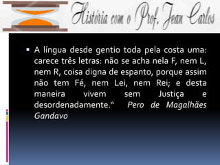  A língua desde gentio toda pela costa uma:
carece três letras: não se acha nela F, nem L,
nem R, coisa digna de espanto, porque assim
não tem Fé, nem Lei, nem Rei; e desta
maneira vivem sem Justiça e
desordenadamente.“ Pero de Magalhães
Gandavo
 