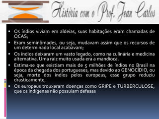 Os índios viviam em aldeias, suas habitações eram chamadas de
OCAS;
 Eram seminômades, ou seja, mudavam assim que os recursos de
um determinado local acabavam;
 Os índios deixaram um vasto legado, como na culinária e medicina
alternativa. Uma raiz muito usada era a mandioca.
 Estima-se que existiam mais de 5 milhões de índios no Brasil na
época da chegada dos portugueses, mas devido ao GENOCÍDIO, ou
seja, morte dos índios pelos europeus, esse grupo reduziu
drasticamente,
 Os europeus trouxeram doenças como GRIPE e TURBERCULOSE,
que os indígenas não possuíam defesas
 