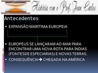 Antecedentes
 EXPANSÃO MARÍTIMA EUROPEIA
 EUROPEUS SE LANÇARAMAO MAR PARA
ENCONTRAR UMA NOVA ROTA PARA ÍNDIAS
(FONTESDE ESPECIARIAS) E NOVASTERRAS.
 CONSEQUÊNCIACHEGADA NA AMÉRICA
 