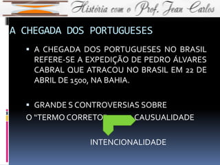 A CHEGADA DOS PORTUGUESES
 A CHEGADA DOS PORTUGUESES NO BRASIL
REFERE-SE A EXPEDIÇÃO DE PEDRO ÁLVARES
CABRAL QUE ATRACOU NO BRASIL EM 22 DE
ABRIL DE 1500, NA BAHIA.
 GRANDE S CONTROVERSIAS SOBRE
O “TERMO CORRETO” CAUSUALIDADE
INTENCIONALIDADE
 